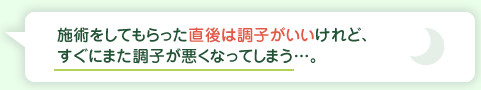 施術をしてもらった直後は調子がいいけれど、すぐにまた調子が悪くなってしまう・・・