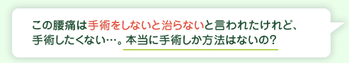 この腰痛は手術をしないと治らないと言われたけれど、手術したくない…。本当に手術しか方法はないの？